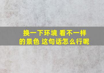 换一下环境 看不一样的景色 这句话怎么行呢